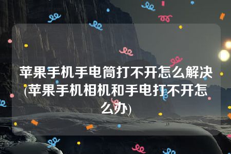 苹果手机手电筒打不开怎么解决(苹果手机相机和手电打不开怎么办)