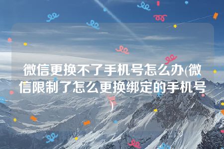 微信更换不了手机号怎么办(微信限制了怎么更换绑定的手机号)