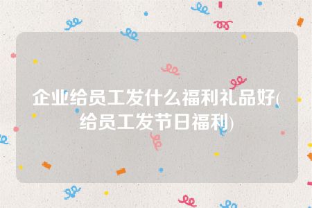 企业给员工发什么福利礼品好(给员工发节日福利)