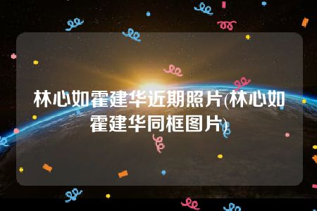 林心如霍建华近期照片(林心如霍建华同框图片)