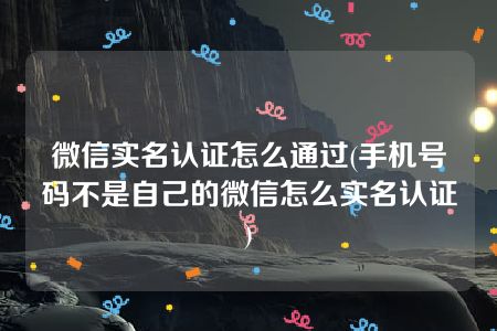 微信实名认证怎么通过(手机号码不是自己的微信怎么实名认证)