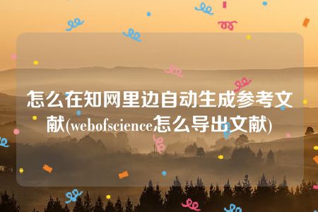 怎么在知网里边自动生成参考文献(webofscience怎么导出文献)