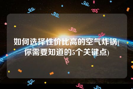 如何选择性价比高的空气炸锅(你需要知道的5个关键点)