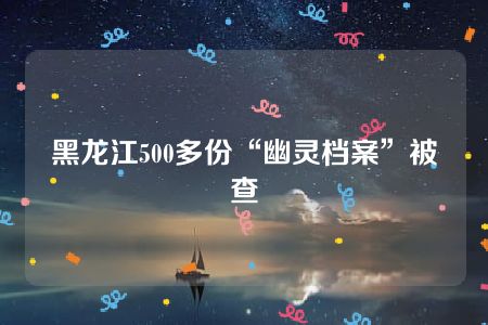 黑龙江500多份“幽灵档案”被查