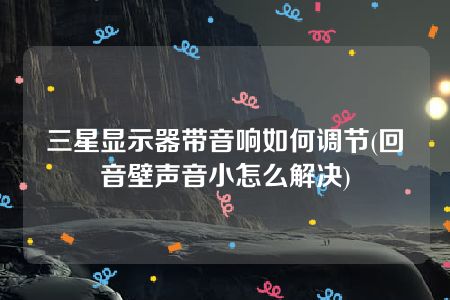 三星显示器带音响如何调节(回音壁声音小怎么解决)