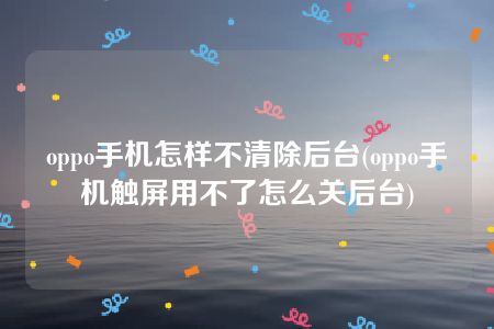 oppo手机怎样不清除后台(oppo手机触屏用不了怎么关后台)