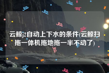 云鲸j2自动上下水的条件(云鲸扫拖一体机拖地拖一半不动了)