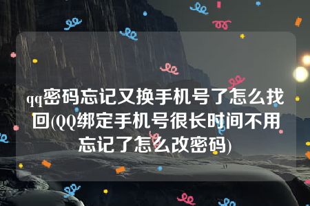 qq密码忘记又换手机号了怎么找回(QQ绑定手机号很长时间不用忘记了怎么改密码)