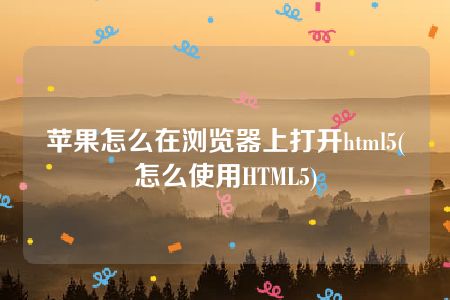 苹果怎么在浏览器上打开html5(怎么使用HTML5)