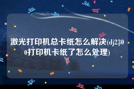 激光打印机总卡纸怎么解决(dj2300打印机卡纸了怎么处理)