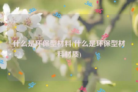 什么是环保型材料(什么是环保型材料材质)