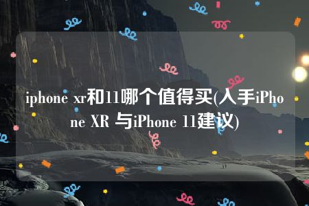 iphone xr和11哪个值得买(入手iPhone XR 与iPhone 11建议)