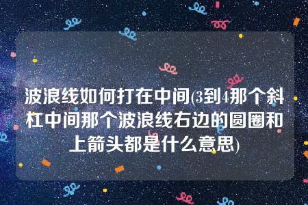 波浪线如何打在中间(3到4那个斜杠中间那个波浪线右边的圆圈和上箭头都是什么意思)