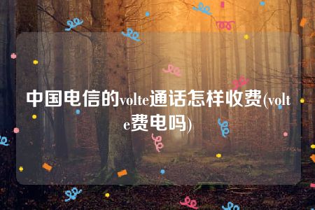 中国电信的volte通话怎样收费(volte费电吗)