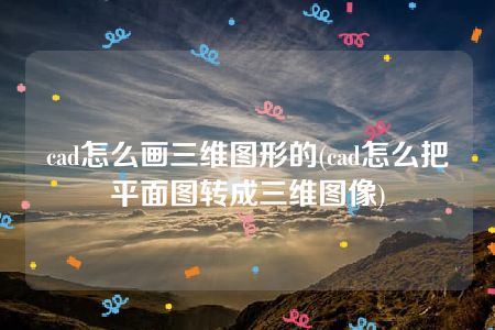 cad怎么画三维图形的(cad怎么把平面图转成三维图像)