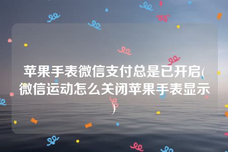 苹果手表微信支付总是已开启(微信运动怎么关闭苹果手表显示)