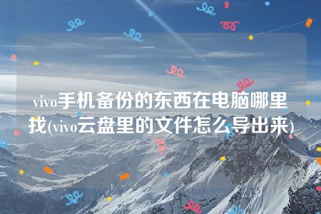 vivo手机备份的东西在电脑哪里找(vivo云盘里的文件怎么导出来)