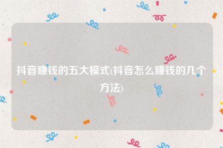 抖音赚钱的五大模式(抖音怎么赚钱的几个方法)