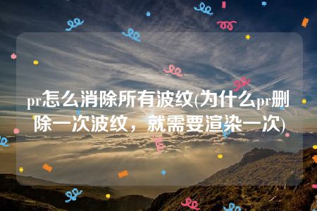 pr怎么消除所有波纹(为什么pr删除一次波纹，就需要渲染一次)