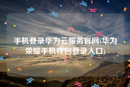 手机登录华为云服务官网(华为荣耀手机找回登录入口)