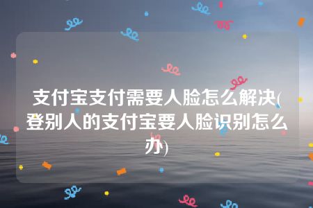 支付宝支付需要人脸怎么解决(登别人的支付宝要人脸识别怎么办)