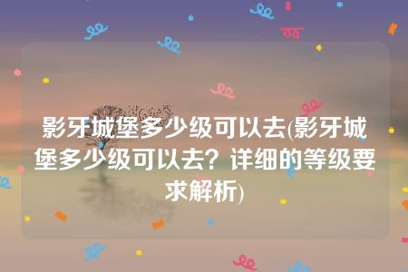 影牙城堡多少级可以去(影牙城堡多少级可以去？详细的等级要求解析)