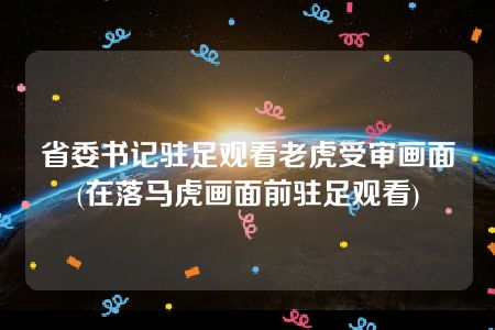 省委书记驻足观看老虎受审画面(在落马虎画面前驻足观看)