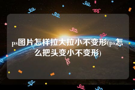 ps图片怎样拉大拉小不变形(ps怎么把头变小不变形)