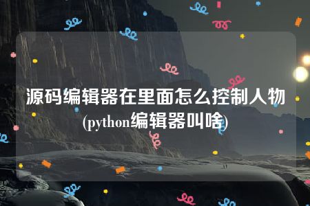 源码编辑器在里面怎么控制人物(python编辑器叫啥)