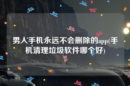 男人手机永远不会删除的app(手机清理垃圾软件哪个好)