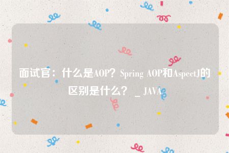 面试官：什么是AOP？Spring AOP和AspectJ的区别是什么？ _ JAVA