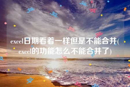 excel日期看着一样但是不能合并(excel的功能怎么不能合并了)