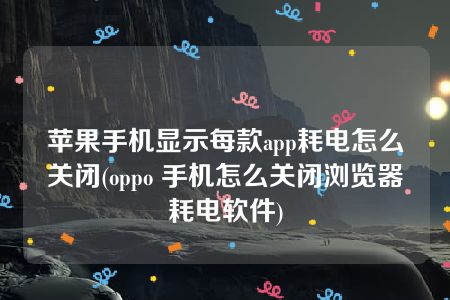 苹果手机显示每款app耗电怎么关闭(oppo 手机怎么关闭浏览器耗电软件)