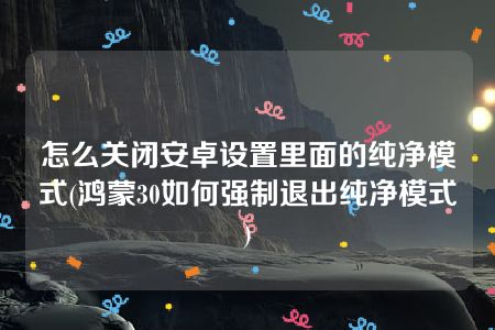 怎么关闭安卓设置里面的纯净模式(鸿蒙30如何强制退出纯净模式)