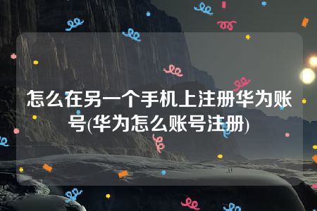 怎么在另一个手机上注册华为账号(华为怎么账号注册)