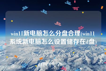 win11新电脑怎么分盘合理(win11系统新电脑怎么设置储存在d盘)