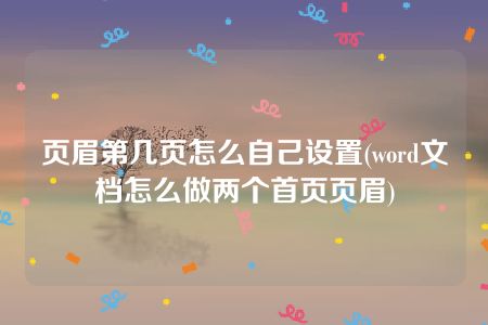 页眉第几页怎么自己设置(word文档怎么做两个首页页眉)