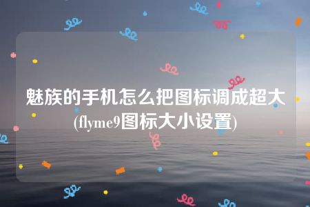 魅族的手机怎么把图标调成超大(flyme9图标大小设置)