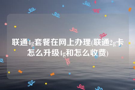 联通4g套餐在网上办理(联通2g卡怎么升级4g和怎么收费)