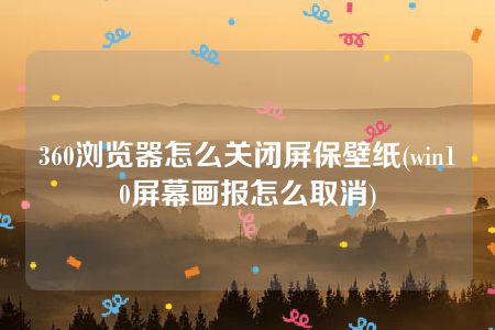 360浏览器怎么关闭屏保壁纸(win10屏幕画报怎么取消)