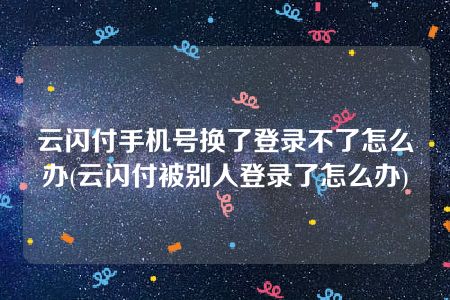 云闪付手机号换了登录不了怎么办(云闪付被别人登录了怎么办)