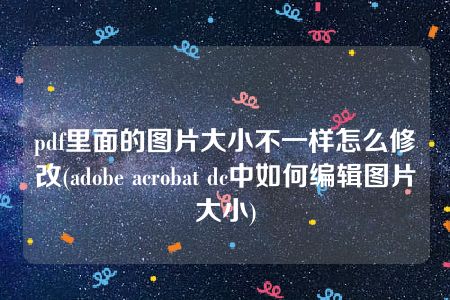 pdf里面的图片大小不一样怎么修改(adobe acrobat dc中如何编辑图片大小)