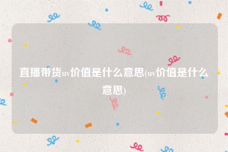 直播带货uv价值是什么意思(uv价值是什么意思)