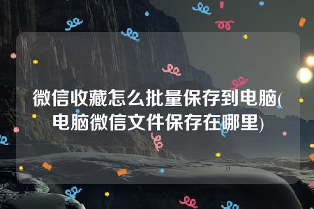 微信收藏怎么批量保存到电脑(电脑微信文件保存在哪里)