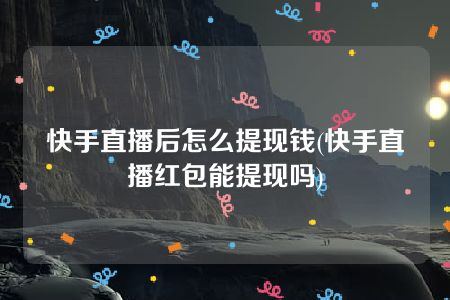 快手直播后怎么提现钱(快手直播红包能提现吗)