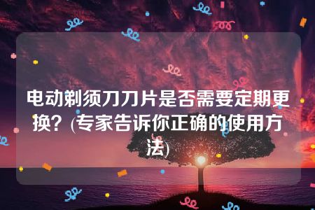 电动剃须刀刀片是否需要定期更换？(专家告诉你正确的使用方法)