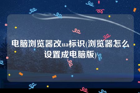 电脑浏览器改ua标识(浏览器怎么设置成电脑版)