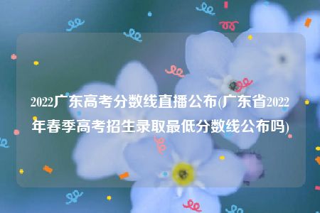 2022广东高考分数线直播公布(广东省2022年春季高考招生录取最低分数线公布吗)