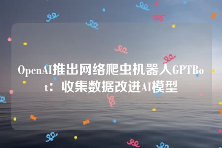 OpenAI推出网络爬虫机器人GPTBot：收集数据改进AI模型