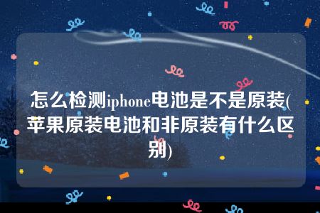 怎么检测iphone电池是不是原装(苹果原装电池和非原装有什么区别)